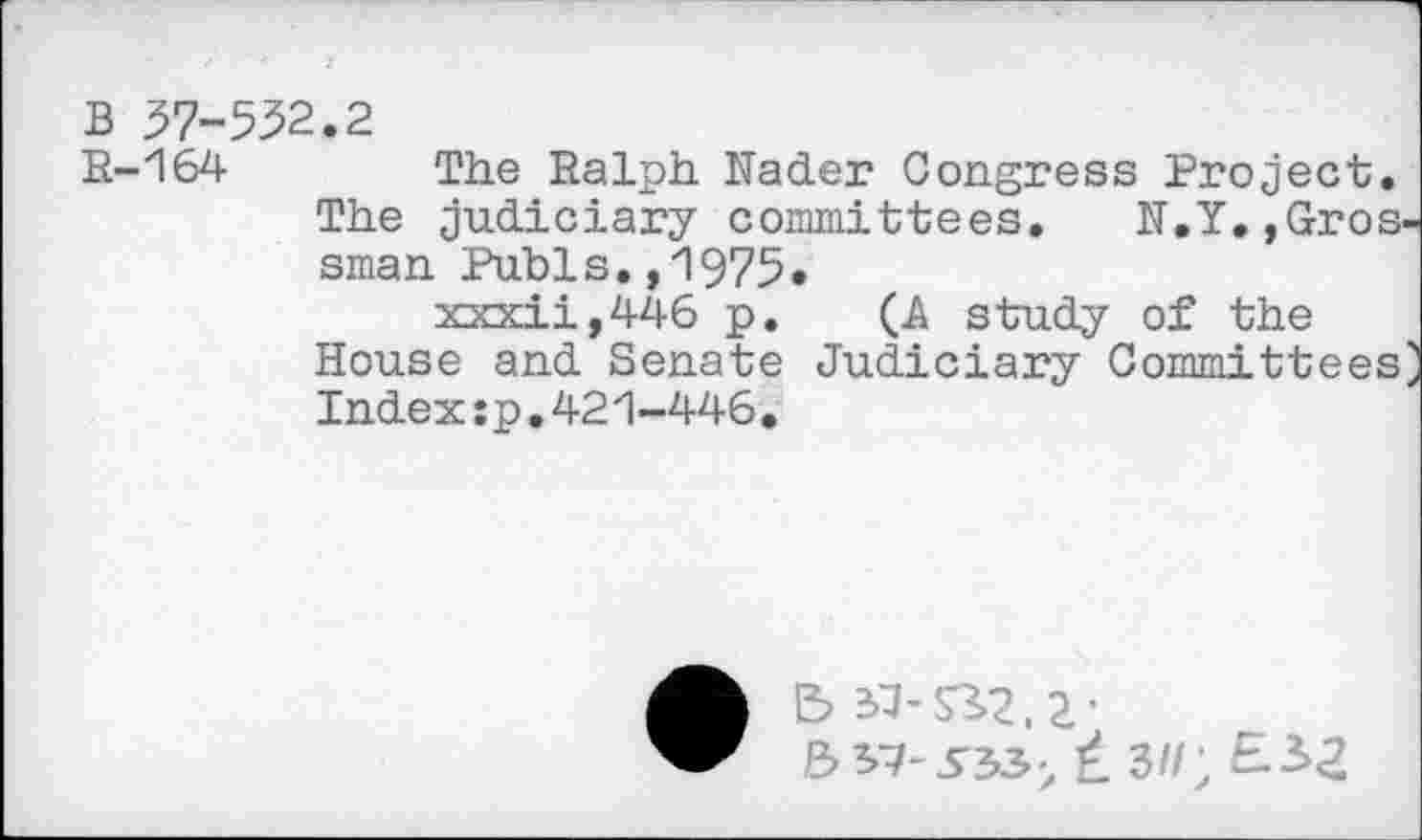 ﻿B 57-532.2
R-164 The Ralph. Kader Congress Project. The judiciary committees. K.Y,,Gros sman Pubis.,1975.
xxxii,446 p. (A study of the House and Senate Judiciary Committees
Index:p.421-446*
• B 3^-S32,2-
5S7-3'33> ± 3//; E-2>Z